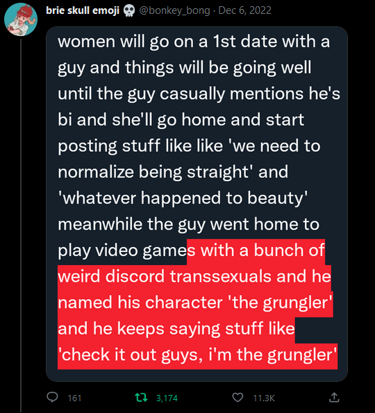 tweet draft going over the character limit: women will go on a 1st date with a guy and things will be going well until the guy casually mentions he's bi and she'll go home and start posting stuff like like 'we need to normalize being straight' and
'whatever happened to beauty' meanwhile the guy went home to play video games with a bunch of weird discord transsexuals and he named his character 'the grungler' and he keeps saying stuff like
'check it out guys, i'm the grungler'